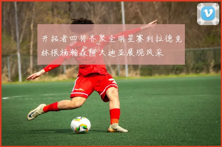 开拓者四将齐聚全明星赛利拉德克林根杨瀚森阿夫迪亚展现风采